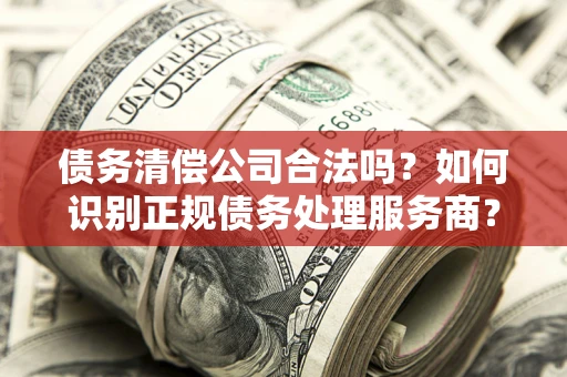 济南债务清偿公司合法吗？如何识别正规债务处理服务商？