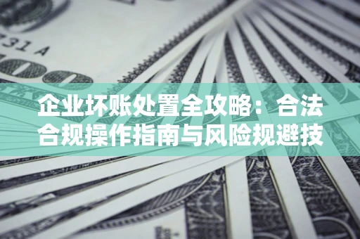 济南企业坏账处置全攻略：合法合规操作指南与风险规避技巧解析