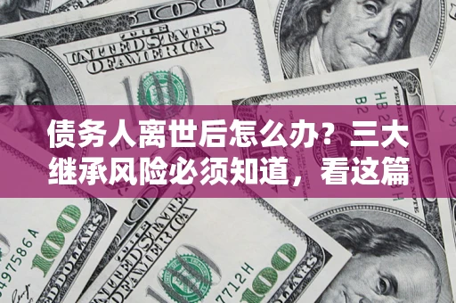 济南债务人离世后怎么办？三大继承风险必须知道，看这篇就够了