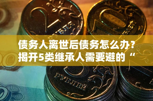济南债务人离世后债务怎么办？揭开5类继承人需要避的“坑”