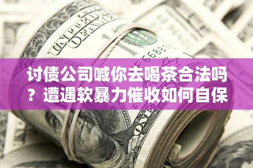 济南讨债公司喊你去喝茶合法吗？遭遇软暴力催收如何自保？