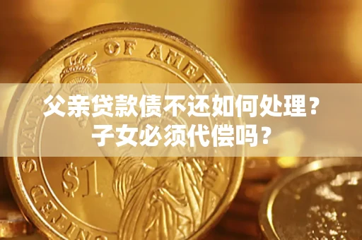济南父亲贷款债不还如何处理？子女必须代偿吗？